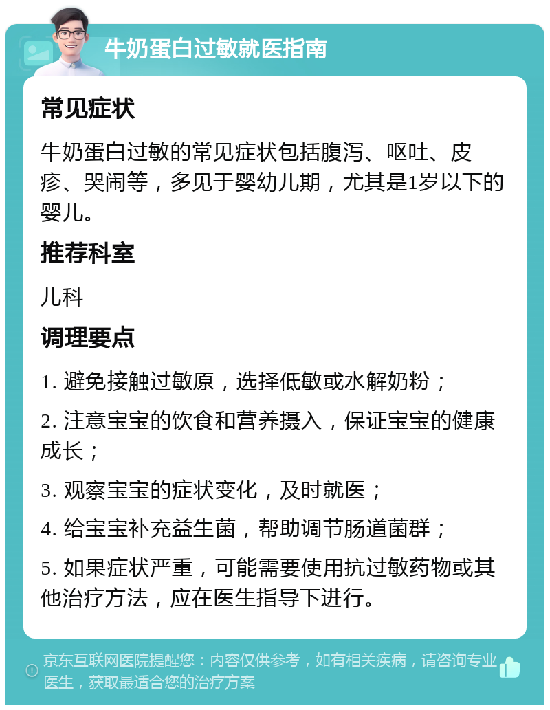 牛奶蛋白过敏就医指南 常见症状 牛奶蛋白过敏的常见症状包括腹泻、呕吐、皮疹、哭闹等，多见于婴幼儿期，尤其是1岁以下的婴儿。 推荐科室 儿科 调理要点 1. 避免接触过敏原，选择低敏或水解奶粉； 2. 注意宝宝的饮食和营养摄入，保证宝宝的健康成长； 3. 观察宝宝的症状变化，及时就医； 4. 给宝宝补充益生菌，帮助调节肠道菌群； 5. 如果症状严重，可能需要使用抗过敏药物或其他治疗方法，应在医生指导下进行。