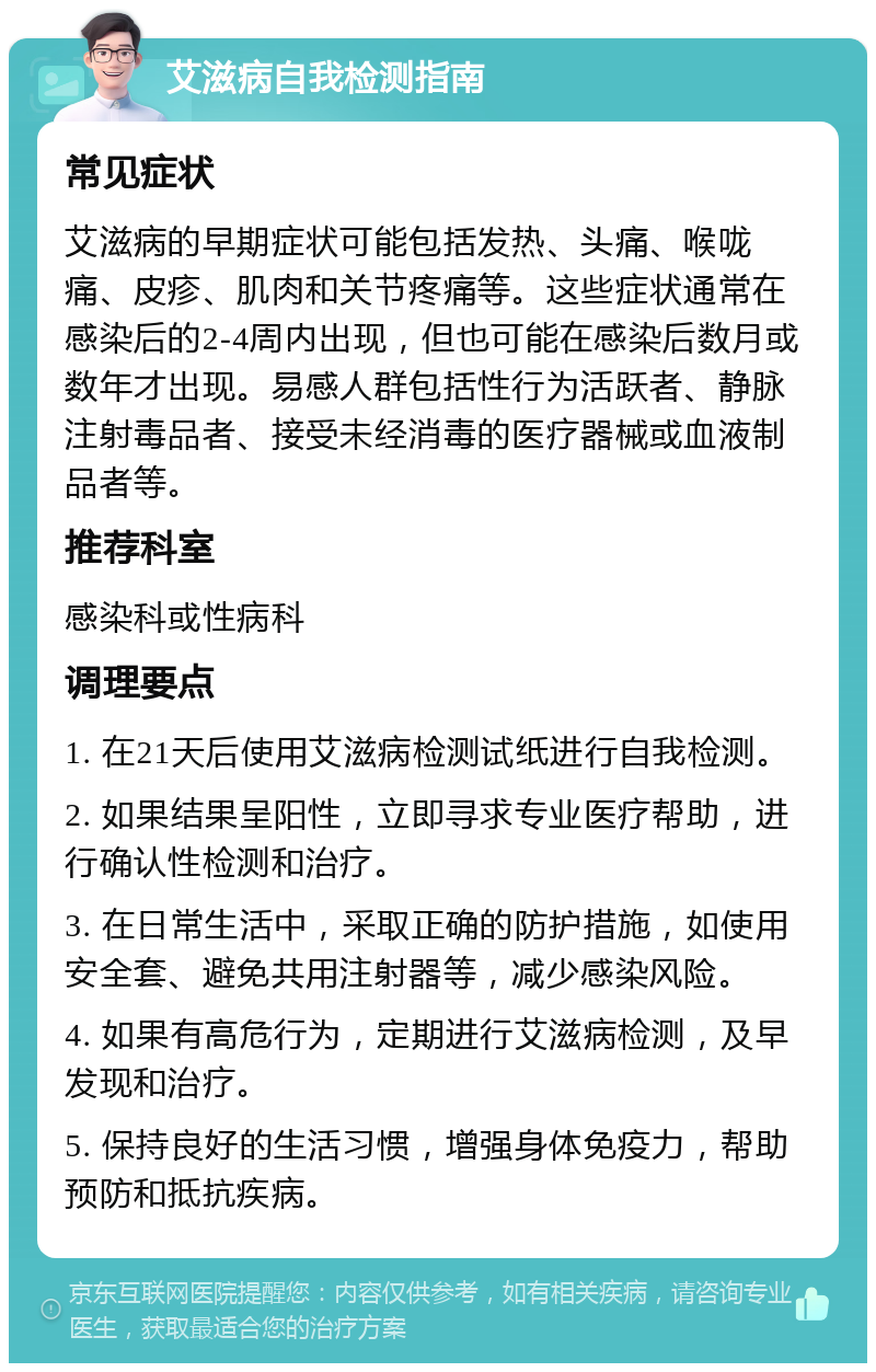 艾滋病自我检测指南 常见症状 艾滋病的早期症状可能包括发热、头痛、喉咙痛、皮疹、肌肉和关节疼痛等。这些症状通常在感染后的2-4周内出现，但也可能在感染后数月或数年才出现。易感人群包括性行为活跃者、静脉注射毒品者、接受未经消毒的医疗器械或血液制品者等。 推荐科室 感染科或性病科 调理要点 1. 在21天后使用艾滋病检测试纸进行自我检测。 2. 如果结果呈阳性，立即寻求专业医疗帮助，进行确认性检测和治疗。 3. 在日常生活中，采取正确的防护措施，如使用安全套、避免共用注射器等，减少感染风险。 4. 如果有高危行为，定期进行艾滋病检测，及早发现和治疗。 5. 保持良好的生活习惯，增强身体免疫力，帮助预防和抵抗疾病。