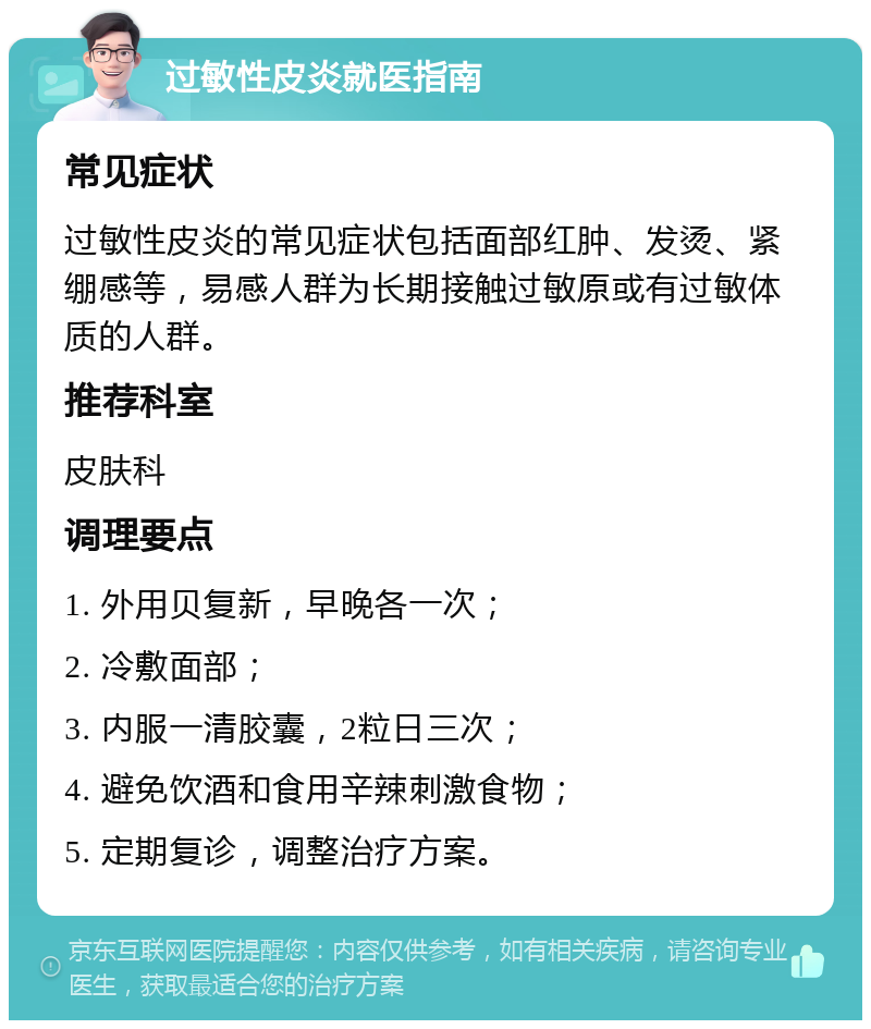 过敏性皮炎就医指南 常见症状 过敏性皮炎的常见症状包括面部红肿、发烫、紧绷感等，易感人群为长期接触过敏原或有过敏体质的人群。 推荐科室 皮肤科 调理要点 1. 外用贝复新，早晚各一次； 2. 冷敷面部； 3. 内服一清胶囊，2粒日三次； 4. 避免饮酒和食用辛辣刺激食物； 5. 定期复诊，调整治疗方案。