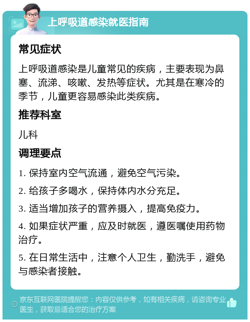 上呼吸道感染就医指南 常见症状 上呼吸道感染是儿童常见的疾病，主要表现为鼻塞、流涕、咳嗽、发热等症状。尤其是在寒冷的季节，儿童更容易感染此类疾病。 推荐科室 儿科 调理要点 1. 保持室内空气流通，避免空气污染。 2. 给孩子多喝水，保持体内水分充足。 3. 适当增加孩子的营养摄入，提高免疫力。 4. 如果症状严重，应及时就医，遵医嘱使用药物治疗。 5. 在日常生活中，注意个人卫生，勤洗手，避免与感染者接触。