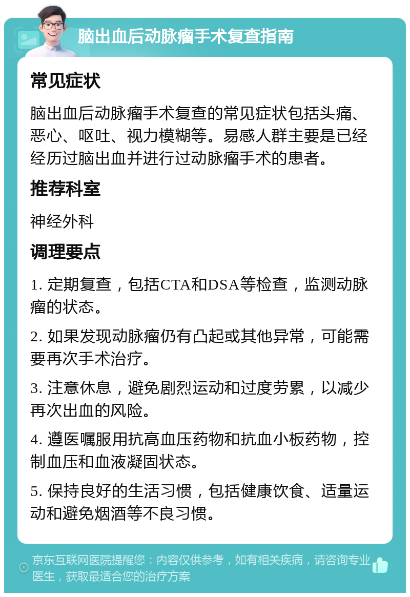 脑出血后动脉瘤手术复查指南 常见症状 脑出血后动脉瘤手术复查的常见症状包括头痛、恶心、呕吐、视力模糊等。易感人群主要是已经经历过脑出血并进行过动脉瘤手术的患者。 推荐科室 神经外科 调理要点 1. 定期复查，包括CTA和DSA等检查，监测动脉瘤的状态。 2. 如果发现动脉瘤仍有凸起或其他异常，可能需要再次手术治疗。 3. 注意休息，避免剧烈运动和过度劳累，以减少再次出血的风险。 4. 遵医嘱服用抗高血压药物和抗血小板药物，控制血压和血液凝固状态。 5. 保持良好的生活习惯，包括健康饮食、适量运动和避免烟酒等不良习惯。