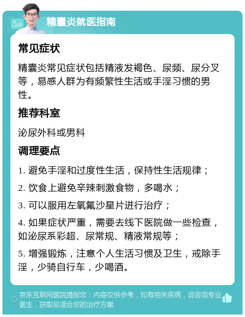 精囊炎就医指南 常见症状 精囊炎常见症状包括精液发褐色、尿频、尿分叉等，易感人群为有频繁性生活或手淫习惯的男性。 推荐科室 泌尿外科或男科 调理要点 1. 避免手淫和过度性生活，保持性生活规律； 2. 饮食上避免辛辣刺激食物，多喝水； 3. 可以服用左氧氟沙星片进行治疗； 4. 如果症状严重，需要去线下医院做一些检查，如泌尿系彩超、尿常规、精液常规等； 5. 增强锻炼，注意个人生活习惯及卫生，戒除手淫，少骑自行车，少喝酒。