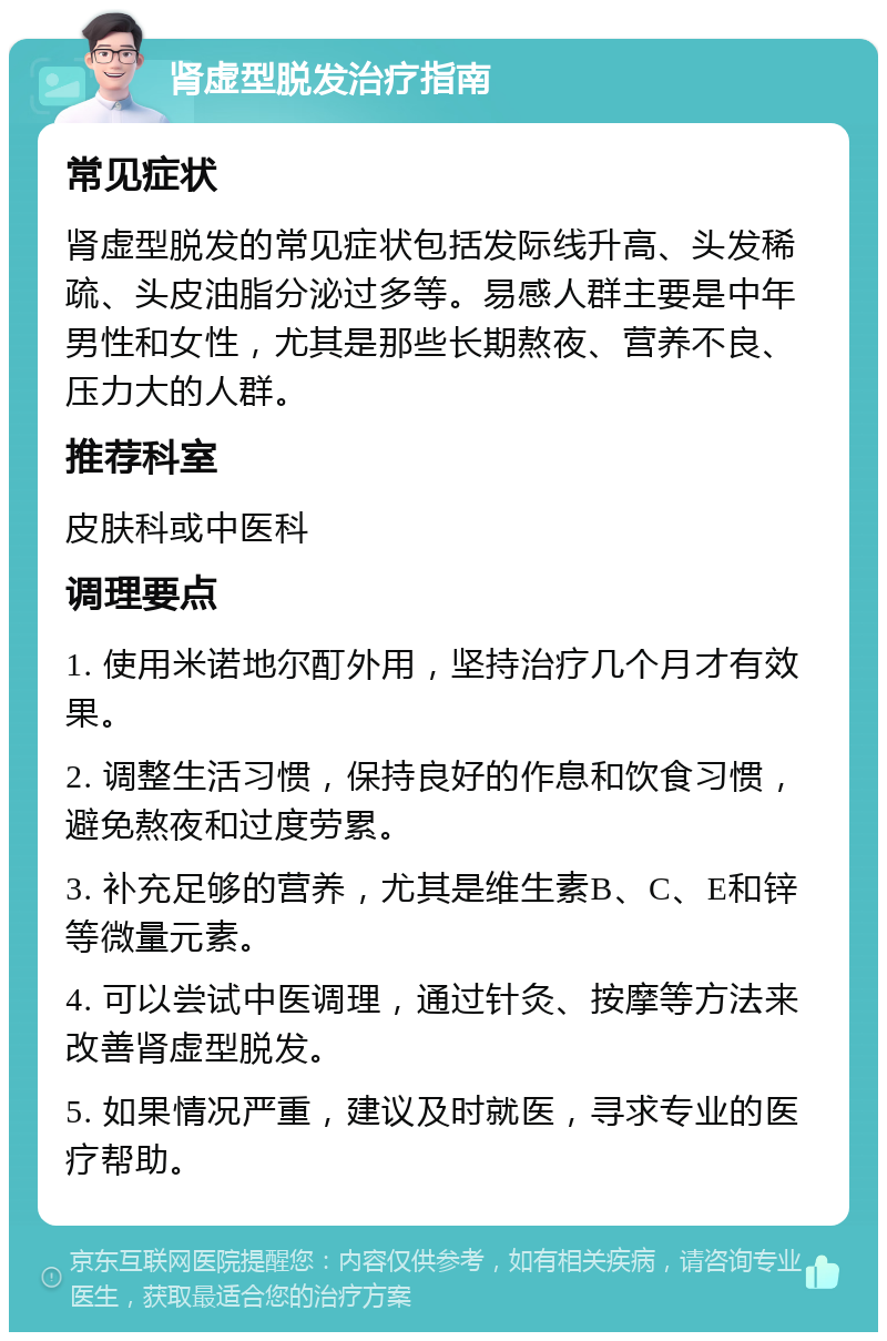 肾虚型脱发治疗指南 常见症状 肾虚型脱发的常见症状包括发际线升高、头发稀疏、头皮油脂分泌过多等。易感人群主要是中年男性和女性，尤其是那些长期熬夜、营养不良、压力大的人群。 推荐科室 皮肤科或中医科 调理要点 1. 使用米诺地尔酊外用，坚持治疗几个月才有效果。 2. 调整生活习惯，保持良好的作息和饮食习惯，避免熬夜和过度劳累。 3. 补充足够的营养，尤其是维生素B、C、E和锌等微量元素。 4. 可以尝试中医调理，通过针灸、按摩等方法来改善肾虚型脱发。 5. 如果情况严重，建议及时就医，寻求专业的医疗帮助。