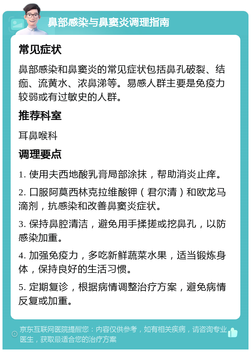 鼻部感染与鼻窦炎调理指南 常见症状 鼻部感染和鼻窦炎的常见症状包括鼻孔破裂、结痂、流黄水、浓鼻涕等。易感人群主要是免疫力较弱或有过敏史的人群。 推荐科室 耳鼻喉科 调理要点 1. 使用夫西地酸乳膏局部涂抹，帮助消炎止痒。 2. 口服阿莫西林克拉维酸钾（君尔清）和欧龙马滴剂，抗感染和改善鼻窦炎症状。 3. 保持鼻腔清洁，避免用手揉搓或挖鼻孔，以防感染加重。 4. 加强免疫力，多吃新鲜蔬菜水果，适当锻炼身体，保持良好的生活习惯。 5. 定期复诊，根据病情调整治疗方案，避免病情反复或加重。