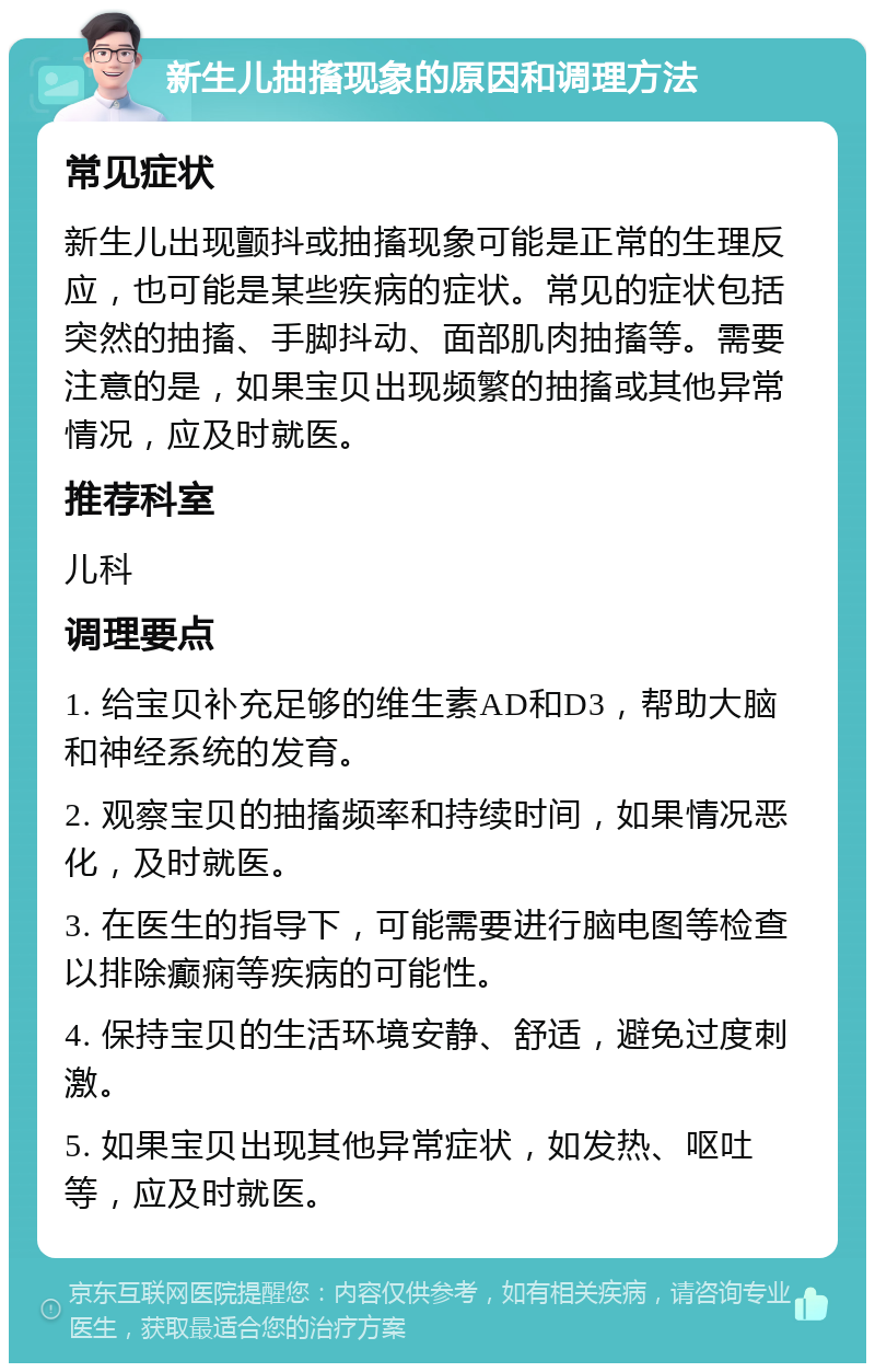 新生儿抽搐现象的原因和调理方法 常见症状 新生儿出现颤抖或抽搐现象可能是正常的生理反应，也可能是某些疾病的症状。常见的症状包括突然的抽搐、手脚抖动、面部肌肉抽搐等。需要注意的是，如果宝贝出现频繁的抽搐或其他异常情况，应及时就医。 推荐科室 儿科 调理要点 1. 给宝贝补充足够的维生素AD和D3，帮助大脑和神经系统的发育。 2. 观察宝贝的抽搐频率和持续时间，如果情况恶化，及时就医。 3. 在医生的指导下，可能需要进行脑电图等检查以排除癫痫等疾病的可能性。 4. 保持宝贝的生活环境安静、舒适，避免过度刺激。 5. 如果宝贝出现其他异常症状，如发热、呕吐等，应及时就医。