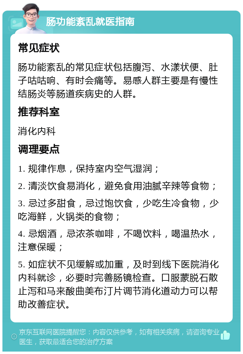 肠功能紊乱就医指南 常见症状 肠功能紊乱的常见症状包括腹泻、水漾状便、肚子咕咕响、有时会痛等。易感人群主要是有慢性结肠炎等肠道疾病史的人群。 推荐科室 消化内科 调理要点 1. 规律作息，保持室内空气湿润； 2. 清淡饮食易消化，避免食用油腻辛辣等食物； 3. 忌过多甜食，忌过饱饮食，少吃生冷食物，少吃海鲜，火锅类的食物； 4. 忌烟酒，忌浓茶咖啡，不喝饮料，喝温热水，注意保暖； 5. 如症状不见缓解或加重，及时到线下医院消化内科就诊，必要时完善肠镜检查。口服蒙脱石散止泻和马来酸曲美布汀片调节消化道动力可以帮助改善症状。