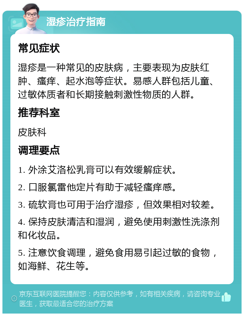 湿疹治疗指南 常见症状 湿疹是一种常见的皮肤病，主要表现为皮肤红肿、瘙痒、起水泡等症状。易感人群包括儿童、过敏体质者和长期接触刺激性物质的人群。 推荐科室 皮肤科 调理要点 1. 外涂艾洛松乳膏可以有效缓解症状。 2. 口服氯雷他定片有助于减轻瘙痒感。 3. 硫软膏也可用于治疗湿疹，但效果相对较差。 4. 保持皮肤清洁和湿润，避免使用刺激性洗涤剂和化妆品。 5. 注意饮食调理，避免食用易引起过敏的食物，如海鲜、花生等。