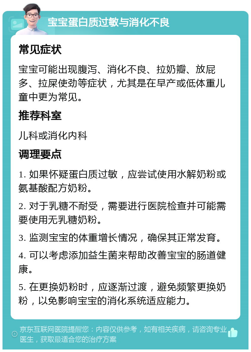 宝宝蛋白质过敏与消化不良 常见症状 宝宝可能出现腹泻、消化不良、拉奶瓣、放屁多、拉屎使劲等症状，尤其是在早产或低体重儿童中更为常见。 推荐科室 儿科或消化内科 调理要点 1. 如果怀疑蛋白质过敏，应尝试使用水解奶粉或氨基酸配方奶粉。 2. 对于乳糖不耐受，需要进行医院检查并可能需要使用无乳糖奶粉。 3. 监测宝宝的体重增长情况，确保其正常发育。 4. 可以考虑添加益生菌来帮助改善宝宝的肠道健康。 5. 在更换奶粉时，应逐渐过渡，避免频繁更换奶粉，以免影响宝宝的消化系统适应能力。