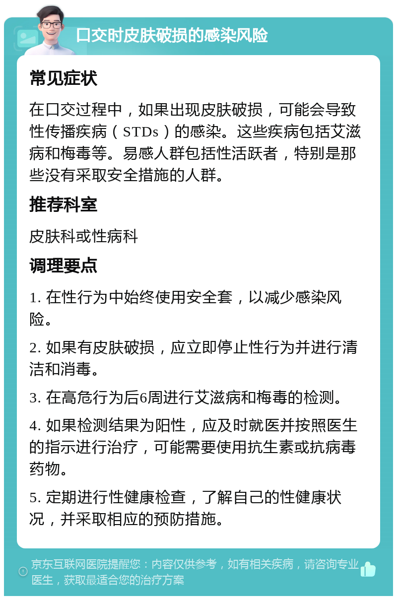 口交时皮肤破损的感染风险 常见症状 在口交过程中，如果出现皮肤破损，可能会导致性传播疾病（STDs）的感染。这些疾病包括艾滋病和梅毒等。易感人群包括性活跃者，特别是那些没有采取安全措施的人群。 推荐科室 皮肤科或性病科 调理要点 1. 在性行为中始终使用安全套，以减少感染风险。 2. 如果有皮肤破损，应立即停止性行为并进行清洁和消毒。 3. 在高危行为后6周进行艾滋病和梅毒的检测。 4. 如果检测结果为阳性，应及时就医并按照医生的指示进行治疗，可能需要使用抗生素或抗病毒药物。 5. 定期进行性健康检查，了解自己的性健康状况，并采取相应的预防措施。