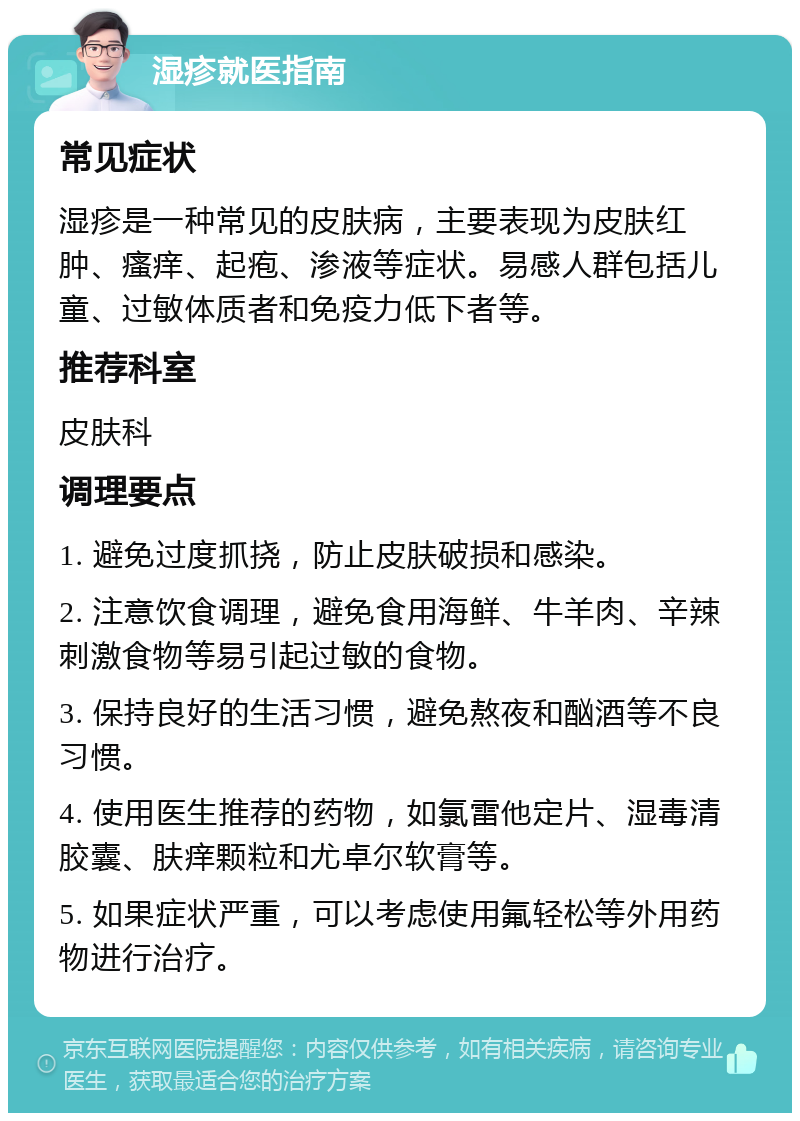 湿疹就医指南 常见症状 湿疹是一种常见的皮肤病，主要表现为皮肤红肿、瘙痒、起疱、渗液等症状。易感人群包括儿童、过敏体质者和免疫力低下者等。 推荐科室 皮肤科 调理要点 1. 避免过度抓挠，防止皮肤破损和感染。 2. 注意饮食调理，避免食用海鲜、牛羊肉、辛辣刺激食物等易引起过敏的食物。 3. 保持良好的生活习惯，避免熬夜和酗酒等不良习惯。 4. 使用医生推荐的药物，如氯雷他定片、湿毒清胶囊、肤痒颗粒和尤卓尔软膏等。 5. 如果症状严重，可以考虑使用氟轻松等外用药物进行治疗。