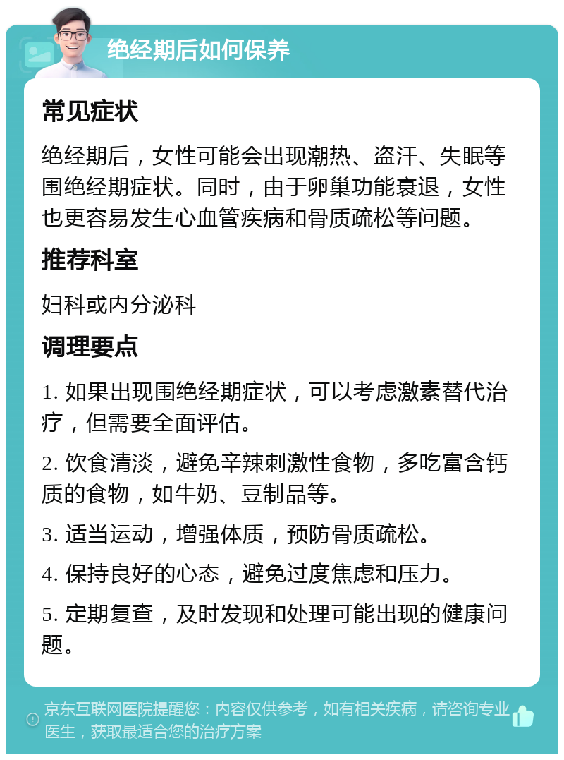 绝经期后如何保养 常见症状 绝经期后，女性可能会出现潮热、盗汗、失眠等围绝经期症状。同时，由于卵巢功能衰退，女性也更容易发生心血管疾病和骨质疏松等问题。 推荐科室 妇科或内分泌科 调理要点 1. 如果出现围绝经期症状，可以考虑激素替代治疗，但需要全面评估。 2. 饮食清淡，避免辛辣刺激性食物，多吃富含钙质的食物，如牛奶、豆制品等。 3. 适当运动，增强体质，预防骨质疏松。 4. 保持良好的心态，避免过度焦虑和压力。 5. 定期复查，及时发现和处理可能出现的健康问题。