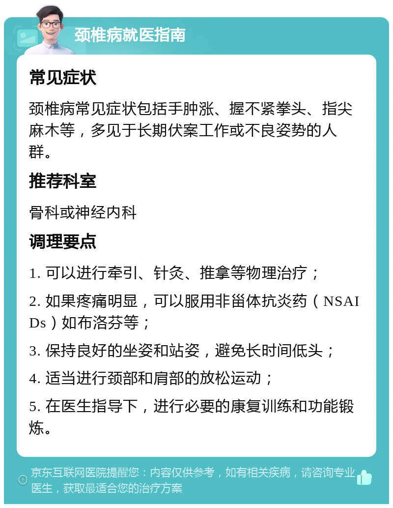 颈椎病就医指南 常见症状 颈椎病常见症状包括手肿涨、握不紧拳头、指尖麻木等，多见于长期伏案工作或不良姿势的人群。 推荐科室 骨科或神经内科 调理要点 1. 可以进行牵引、针灸、推拿等物理治疗； 2. 如果疼痛明显，可以服用非甾体抗炎药（NSAIDs）如布洛芬等； 3. 保持良好的坐姿和站姿，避免长时间低头； 4. 适当进行颈部和肩部的放松运动； 5. 在医生指导下，进行必要的康复训练和功能锻炼。