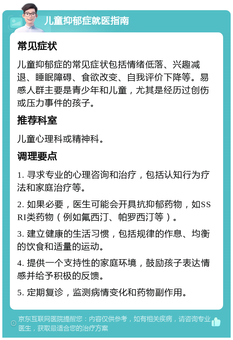 儿童抑郁症就医指南 常见症状 儿童抑郁症的常见症状包括情绪低落、兴趣减退、睡眠障碍、食欲改变、自我评价下降等。易感人群主要是青少年和儿童，尤其是经历过创伤或压力事件的孩子。 推荐科室 儿童心理科或精神科。 调理要点 1. 寻求专业的心理咨询和治疗，包括认知行为疗法和家庭治疗等。 2. 如果必要，医生可能会开具抗抑郁药物，如SSRI类药物（例如氟西汀、帕罗西汀等）。 3. 建立健康的生活习惯，包括规律的作息、均衡的饮食和适量的运动。 4. 提供一个支持性的家庭环境，鼓励孩子表达情感并给予积极的反馈。 5. 定期复诊，监测病情变化和药物副作用。