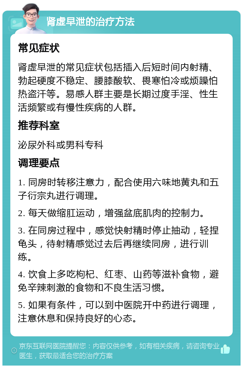 肾虚早泄的治疗方法 常见症状 肾虚早泄的常见症状包括插入后短时间内射精、勃起硬度不稳定、腰膝酸软、畏寒怕冷或烦躁怕热盗汗等。易感人群主要是长期过度手淫、性生活频繁或有慢性疾病的人群。 推荐科室 泌尿外科或男科专科 调理要点 1. 同房时转移注意力，配合使用六味地黄丸和五子衍宗丸进行调理。 2. 每天做缩肛运动，增强盆底肌肉的控制力。 3. 在同房过程中，感觉快射精时停止抽动，轻捏龟头，待射精感觉过去后再继续同房，进行训练。 4. 饮食上多吃枸杞、红枣、山药等滋补食物，避免辛辣刺激的食物和不良生活习惯。 5. 如果有条件，可以到中医院开中药进行调理，注意休息和保持良好的心态。