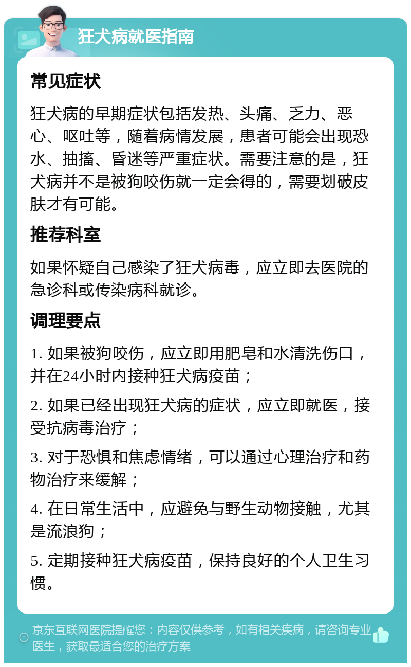 狂犬病就医指南 常见症状 狂犬病的早期症状包括发热、头痛、乏力、恶心、呕吐等，随着病情发展，患者可能会出现恐水、抽搐、昏迷等严重症状。需要注意的是，狂犬病并不是被狗咬伤就一定会得的，需要划破皮肤才有可能。 推荐科室 如果怀疑自己感染了狂犬病毒，应立即去医院的急诊科或传染病科就诊。 调理要点 1. 如果被狗咬伤，应立即用肥皂和水清洗伤口，并在24小时内接种狂犬病疫苗； 2. 如果已经出现狂犬病的症状，应立即就医，接受抗病毒治疗； 3. 对于恐惧和焦虑情绪，可以通过心理治疗和药物治疗来缓解； 4. 在日常生活中，应避免与野生动物接触，尤其是流浪狗； 5. 定期接种狂犬病疫苗，保持良好的个人卫生习惯。