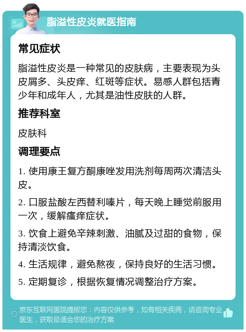 脂溢性皮炎就医指南 常见症状 脂溢性皮炎是一种常见的皮肤病，主要表现为头皮屑多、头皮痒、红斑等症状。易感人群包括青少年和成年人，尤其是油性皮肤的人群。 推荐科室 皮肤科 调理要点 1. 使用康王复方酮康唑发用洗剂每周两次清洁头皮。 2. 口服盐酸左西替利嗪片，每天晚上睡觉前服用一次，缓解瘙痒症状。 3. 饮食上避免辛辣刺激、油腻及过甜的食物，保持清淡饮食。 4. 生活规律，避免熬夜，保持良好的生活习惯。 5. 定期复诊，根据恢复情况调整治疗方案。