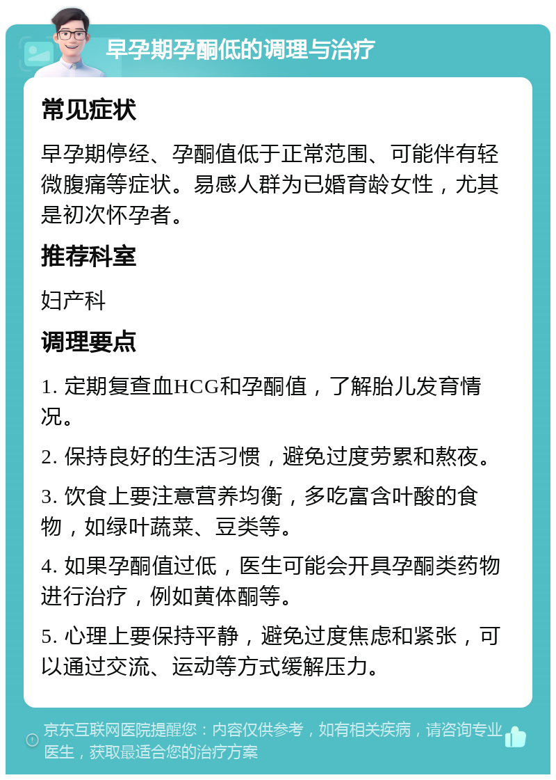 早孕期孕酮低的调理与治疗 常见症状 早孕期停经、孕酮值低于正常范围、可能伴有轻微腹痛等症状。易感人群为已婚育龄女性，尤其是初次怀孕者。 推荐科室 妇产科 调理要点 1. 定期复查血HCG和孕酮值，了解胎儿发育情况。 2. 保持良好的生活习惯，避免过度劳累和熬夜。 3. 饮食上要注意营养均衡，多吃富含叶酸的食物，如绿叶蔬菜、豆类等。 4. 如果孕酮值过低，医生可能会开具孕酮类药物进行治疗，例如黄体酮等。 5. 心理上要保持平静，避免过度焦虑和紧张，可以通过交流、运动等方式缓解压力。