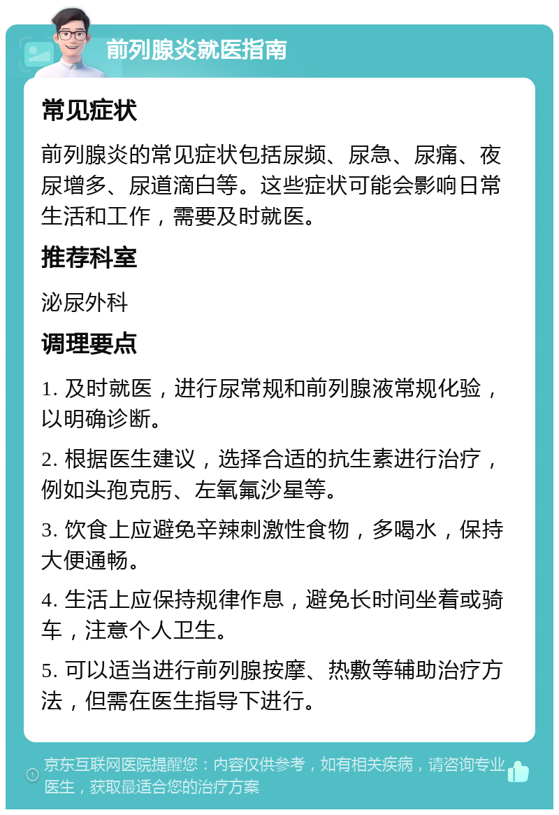 前列腺炎就医指南 常见症状 前列腺炎的常见症状包括尿频、尿急、尿痛、夜尿增多、尿道滴白等。这些症状可能会影响日常生活和工作，需要及时就医。 推荐科室 泌尿外科 调理要点 1. 及时就医，进行尿常规和前列腺液常规化验，以明确诊断。 2. 根据医生建议，选择合适的抗生素进行治疗，例如头孢克肟、左氧氟沙星等。 3. 饮食上应避免辛辣刺激性食物，多喝水，保持大便通畅。 4. 生活上应保持规律作息，避免长时间坐着或骑车，注意个人卫生。 5. 可以适当进行前列腺按摩、热敷等辅助治疗方法，但需在医生指导下进行。