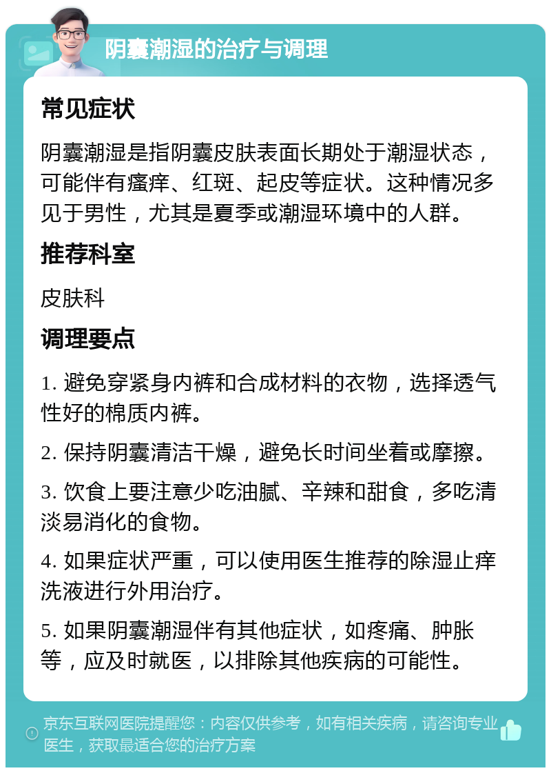 阴囊潮湿的治疗与调理 常见症状 阴囊潮湿是指阴囊皮肤表面长期处于潮湿状态，可能伴有瘙痒、红斑、起皮等症状。这种情况多见于男性，尤其是夏季或潮湿环境中的人群。 推荐科室 皮肤科 调理要点 1. 避免穿紧身内裤和合成材料的衣物，选择透气性好的棉质内裤。 2. 保持阴囊清洁干燥，避免长时间坐着或摩擦。 3. 饮食上要注意少吃油腻、辛辣和甜食，多吃清淡易消化的食物。 4. 如果症状严重，可以使用医生推荐的除湿止痒洗液进行外用治疗。 5. 如果阴囊潮湿伴有其他症状，如疼痛、肿胀等，应及时就医，以排除其他疾病的可能性。