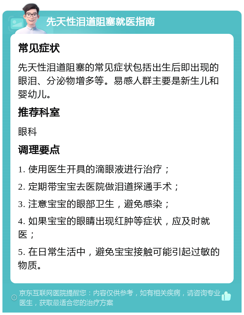 先天性泪道阻塞就医指南 常见症状 先天性泪道阻塞的常见症状包括出生后即出现的眼泪、分泌物增多等。易感人群主要是新生儿和婴幼儿。 推荐科室 眼科 调理要点 1. 使用医生开具的滴眼液进行治疗； 2. 定期带宝宝去医院做泪道探通手术； 3. 注意宝宝的眼部卫生，避免感染； 4. 如果宝宝的眼睛出现红肿等症状，应及时就医； 5. 在日常生活中，避免宝宝接触可能引起过敏的物质。