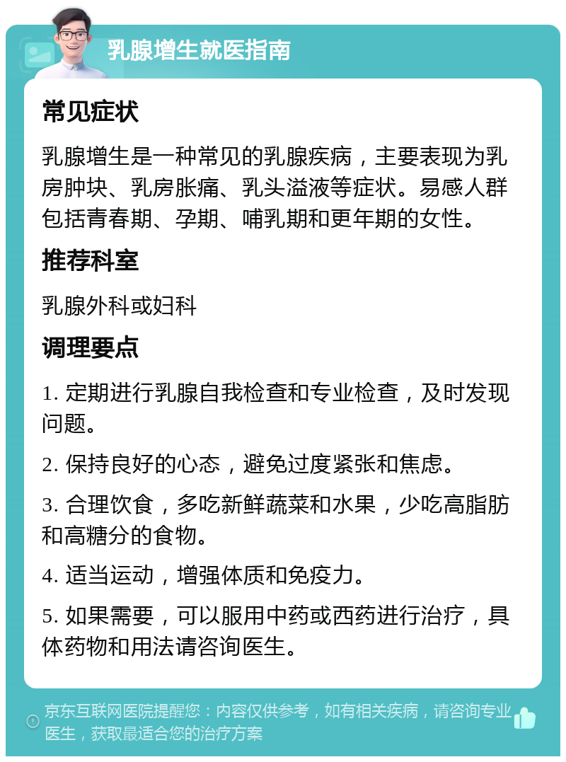 乳腺增生就医指南 常见症状 乳腺增生是一种常见的乳腺疾病，主要表现为乳房肿块、乳房胀痛、乳头溢液等症状。易感人群包括青春期、孕期、哺乳期和更年期的女性。 推荐科室 乳腺外科或妇科 调理要点 1. 定期进行乳腺自我检查和专业检查，及时发现问题。 2. 保持良好的心态，避免过度紧张和焦虑。 3. 合理饮食，多吃新鲜蔬菜和水果，少吃高脂肪和高糖分的食物。 4. 适当运动，增强体质和免疫力。 5. 如果需要，可以服用中药或西药进行治疗，具体药物和用法请咨询医生。