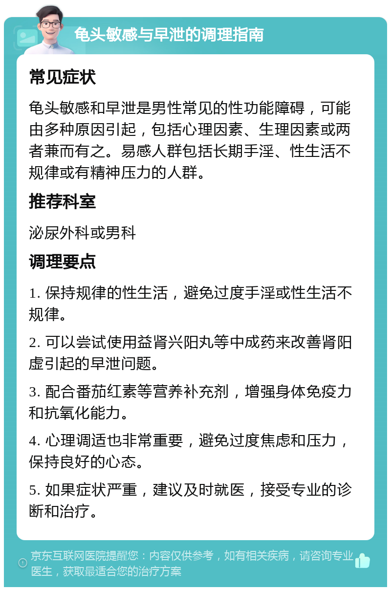 龟头敏感与早泄的调理指南 常见症状 龟头敏感和早泄是男性常见的性功能障碍，可能由多种原因引起，包括心理因素、生理因素或两者兼而有之。易感人群包括长期手淫、性生活不规律或有精神压力的人群。 推荐科室 泌尿外科或男科 调理要点 1. 保持规律的性生活，避免过度手淫或性生活不规律。 2. 可以尝试使用益肾兴阳丸等中成药来改善肾阳虚引起的早泄问题。 3. 配合番茄红素等营养补充剂，增强身体免疫力和抗氧化能力。 4. 心理调适也非常重要，避免过度焦虑和压力，保持良好的心态。 5. 如果症状严重，建议及时就医，接受专业的诊断和治疗。