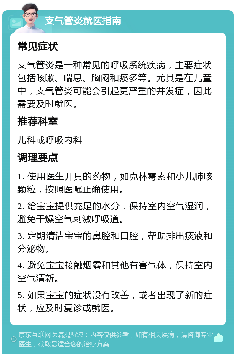 支气管炎就医指南 常见症状 支气管炎是一种常见的呼吸系统疾病，主要症状包括咳嗽、喘息、胸闷和痰多等。尤其是在儿童中，支气管炎可能会引起更严重的并发症，因此需要及时就医。 推荐科室 儿科或呼吸内科 调理要点 1. 使用医生开具的药物，如克林霉素和小儿肺咳颗粒，按照医嘱正确使用。 2. 给宝宝提供充足的水分，保持室内空气湿润，避免干燥空气刺激呼吸道。 3. 定期清洁宝宝的鼻腔和口腔，帮助排出痰液和分泌物。 4. 避免宝宝接触烟雾和其他有害气体，保持室内空气清新。 5. 如果宝宝的症状没有改善，或者出现了新的症状，应及时复诊或就医。