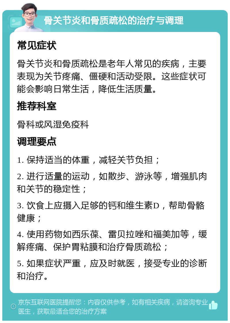 骨关节炎和骨质疏松的治疗与调理 常见症状 骨关节炎和骨质疏松是老年人常见的疾病，主要表现为关节疼痛、僵硬和活动受限。这些症状可能会影响日常生活，降低生活质量。 推荐科室 骨科或风湿免疫科 调理要点 1. 保持适当的体重，减轻关节负担； 2. 进行适量的运动，如散步、游泳等，增强肌肉和关节的稳定性； 3. 饮食上应摄入足够的钙和维生素D，帮助骨骼健康； 4. 使用药物如西乐葆、雷贝拉唑和福美加等，缓解疼痛、保护胃粘膜和治疗骨质疏松； 5. 如果症状严重，应及时就医，接受专业的诊断和治疗。