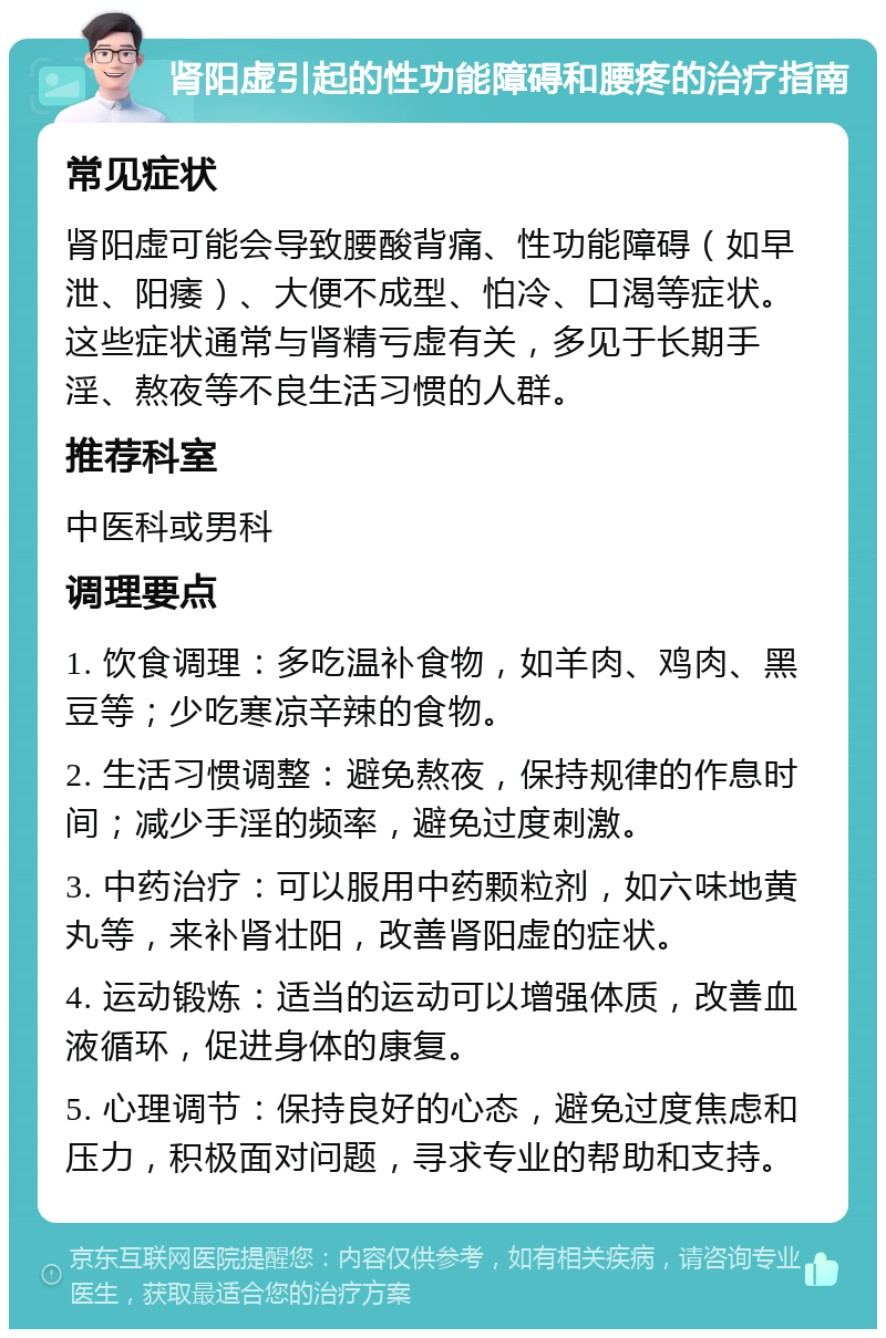 肾阳虚引起的性功能障碍和腰疼的治疗指南 常见症状 肾阳虚可能会导致腰酸背痛、性功能障碍（如早泄、阳痿）、大便不成型、怕冷、口渴等症状。这些症状通常与肾精亏虚有关，多见于长期手淫、熬夜等不良生活习惯的人群。 推荐科室 中医科或男科 调理要点 1. 饮食调理：多吃温补食物，如羊肉、鸡肉、黑豆等；少吃寒凉辛辣的食物。 2. 生活习惯调整：避免熬夜，保持规律的作息时间；减少手淫的频率，避免过度刺激。 3. 中药治疗：可以服用中药颗粒剂，如六味地黄丸等，来补肾壮阳，改善肾阳虚的症状。 4. 运动锻炼：适当的运动可以增强体质，改善血液循环，促进身体的康复。 5. 心理调节：保持良好的心态，避免过度焦虑和压力，积极面对问题，寻求专业的帮助和支持。