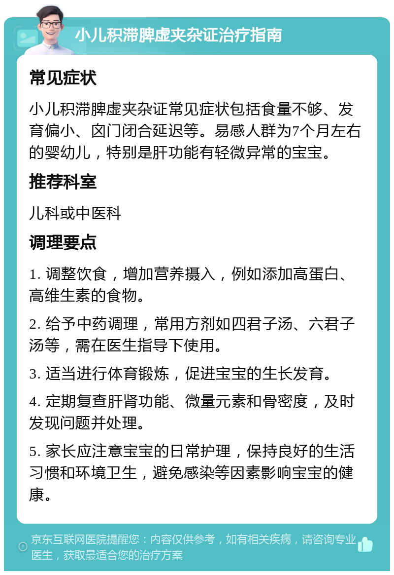 小儿积滞脾虚夹杂证治疗指南 常见症状 小儿积滞脾虚夹杂证常见症状包括食量不够、发育偏小、囟门闭合延迟等。易感人群为7个月左右的婴幼儿，特别是肝功能有轻微异常的宝宝。 推荐科室 儿科或中医科 调理要点 1. 调整饮食，增加营养摄入，例如添加高蛋白、高维生素的食物。 2. 给予中药调理，常用方剂如四君子汤、六君子汤等，需在医生指导下使用。 3. 适当进行体育锻炼，促进宝宝的生长发育。 4. 定期复查肝肾功能、微量元素和骨密度，及时发现问题并处理。 5. 家长应注意宝宝的日常护理，保持良好的生活习惯和环境卫生，避免感染等因素影响宝宝的健康。