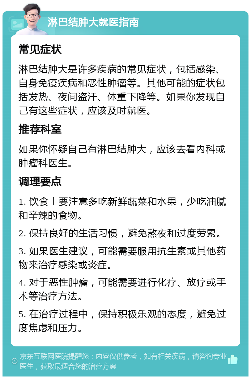 淋巴结肿大就医指南 常见症状 淋巴结肿大是许多疾病的常见症状，包括感染、自身免疫疾病和恶性肿瘤等。其他可能的症状包括发热、夜间盗汗、体重下降等。如果你发现自己有这些症状，应该及时就医。 推荐科室 如果你怀疑自己有淋巴结肿大，应该去看内科或肿瘤科医生。 调理要点 1. 饮食上要注意多吃新鲜蔬菜和水果，少吃油腻和辛辣的食物。 2. 保持良好的生活习惯，避免熬夜和过度劳累。 3. 如果医生建议，可能需要服用抗生素或其他药物来治疗感染或炎症。 4. 对于恶性肿瘤，可能需要进行化疗、放疗或手术等治疗方法。 5. 在治疗过程中，保持积极乐观的态度，避免过度焦虑和压力。