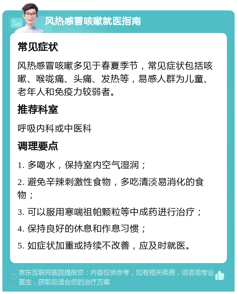 风热感冒咳嗽就医指南 常见症状 风热感冒咳嗽多见于春夏季节，常见症状包括咳嗽、喉咙痛、头痛、发热等，易感人群为儿童、老年人和免疫力较弱者。 推荐科室 呼吸内科或中医科 调理要点 1. 多喝水，保持室内空气湿润； 2. 避免辛辣刺激性食物，多吃清淡易消化的食物； 3. 可以服用寒喘祖帕颗粒等中成药进行治疗； 4. 保持良好的休息和作息习惯； 5. 如症状加重或持续不改善，应及时就医。