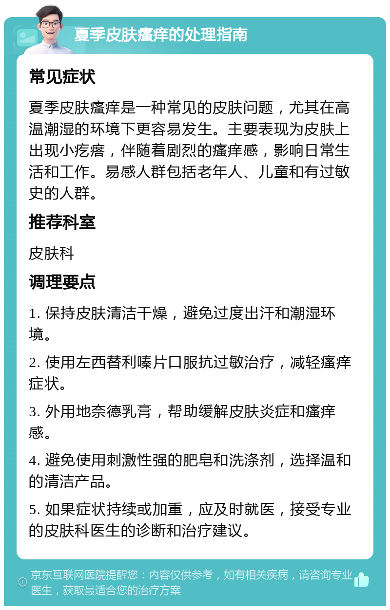 夏季皮肤瘙痒的处理指南 常见症状 夏季皮肤瘙痒是一种常见的皮肤问题，尤其在高温潮湿的环境下更容易发生。主要表现为皮肤上出现小疙瘩，伴随着剧烈的瘙痒感，影响日常生活和工作。易感人群包括老年人、儿童和有过敏史的人群。 推荐科室 皮肤科 调理要点 1. 保持皮肤清洁干燥，避免过度出汗和潮湿环境。 2. 使用左西替利嗪片口服抗过敏治疗，减轻瘙痒症状。 3. 外用地奈德乳膏，帮助缓解皮肤炎症和瘙痒感。 4. 避免使用刺激性强的肥皂和洗涤剂，选择温和的清洁产品。 5. 如果症状持续或加重，应及时就医，接受专业的皮肤科医生的诊断和治疗建议。