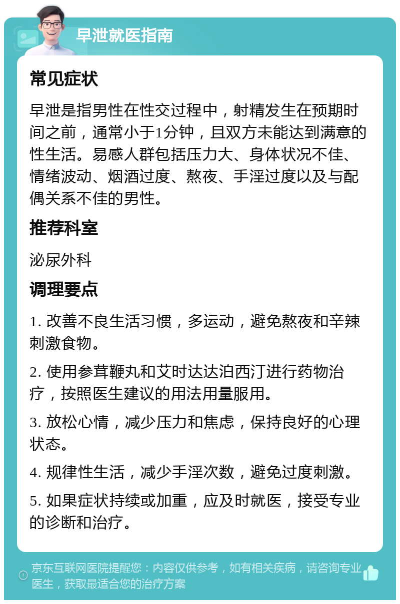 早泄就医指南 常见症状 早泄是指男性在性交过程中，射精发生在预期时间之前，通常小于1分钟，且双方未能达到满意的性生活。易感人群包括压力大、身体状况不佳、情绪波动、烟酒过度、熬夜、手淫过度以及与配偶关系不佳的男性。 推荐科室 泌尿外科 调理要点 1. 改善不良生活习惯，多运动，避免熬夜和辛辣刺激食物。 2. 使用参茸鞭丸和艾时达达泊西汀进行药物治疗，按照医生建议的用法用量服用。 3. 放松心情，减少压力和焦虑，保持良好的心理状态。 4. 规律性生活，减少手淫次数，避免过度刺激。 5. 如果症状持续或加重，应及时就医，接受专业的诊断和治疗。