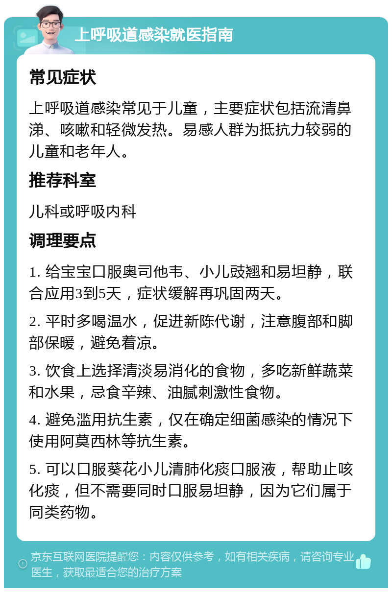 上呼吸道感染就医指南 常见症状 上呼吸道感染常见于儿童，主要症状包括流清鼻涕、咳嗽和轻微发热。易感人群为抵抗力较弱的儿童和老年人。 推荐科室 儿科或呼吸内科 调理要点 1. 给宝宝口服奥司他韦、小儿豉翘和易坦静，联合应用3到5天，症状缓解再巩固两天。 2. 平时多喝温水，促进新陈代谢，注意腹部和脚部保暖，避免着凉。 3. 饮食上选择清淡易消化的食物，多吃新鲜蔬菜和水果，忌食辛辣、油腻刺激性食物。 4. 避免滥用抗生素，仅在确定细菌感染的情况下使用阿莫西林等抗生素。 5. 可以口服葵花小儿清肺化痰口服液，帮助止咳化痰，但不需要同时口服易坦静，因为它们属于同类药物。