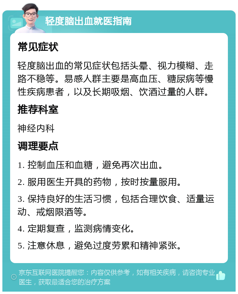 轻度脑出血就医指南 常见症状 轻度脑出血的常见症状包括头晕、视力模糊、走路不稳等。易感人群主要是高血压、糖尿病等慢性疾病患者，以及长期吸烟、饮酒过量的人群。 推荐科室 神经内科 调理要点 1. 控制血压和血糖，避免再次出血。 2. 服用医生开具的药物，按时按量服用。 3. 保持良好的生活习惯，包括合理饮食、适量运动、戒烟限酒等。 4. 定期复查，监测病情变化。 5. 注意休息，避免过度劳累和精神紧张。