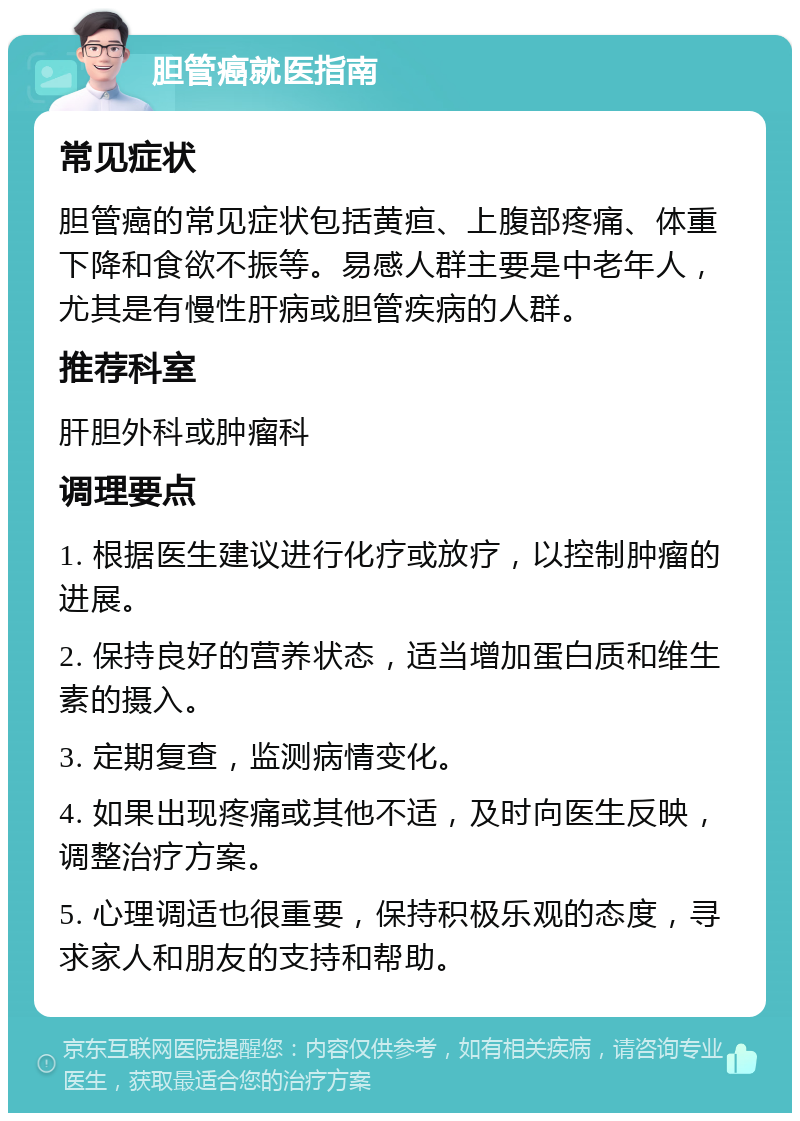 胆管癌就医指南 常见症状 胆管癌的常见症状包括黄疸、上腹部疼痛、体重下降和食欲不振等。易感人群主要是中老年人，尤其是有慢性肝病或胆管疾病的人群。 推荐科室 肝胆外科或肿瘤科 调理要点 1. 根据医生建议进行化疗或放疗，以控制肿瘤的进展。 2. 保持良好的营养状态，适当增加蛋白质和维生素的摄入。 3. 定期复查，监测病情变化。 4. 如果出现疼痛或其他不适，及时向医生反映，调整治疗方案。 5. 心理调适也很重要，保持积极乐观的态度，寻求家人和朋友的支持和帮助。