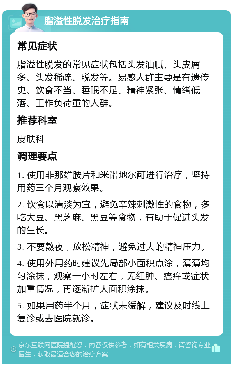 脂溢性脱发治疗指南 常见症状 脂溢性脱发的常见症状包括头发油腻、头皮屑多、头发稀疏、脱发等。易感人群主要是有遗传史、饮食不当、睡眠不足、精神紧张、情绪低落、工作负荷重的人群。 推荐科室 皮肤科 调理要点 1. 使用非那雄胺片和米诺地尔酊进行治疗，坚持用药三个月观察效果。 2. 饮食以清淡为宜，避免辛辣刺激性的食物，多吃大豆、黑芝麻、黑豆等食物，有助于促进头发的生长。 3. 不要熬夜，放松精神，避免过大的精神压力。 4. 使用外用药时建议先局部小面积点涂，薄薄均匀涂抹，观察一小时左右，无红肿、瘙痒或症状加重情况，再逐渐扩大面积涂抹。 5. 如果用药半个月，症状未缓解，建议及时线上复诊或去医院就诊。