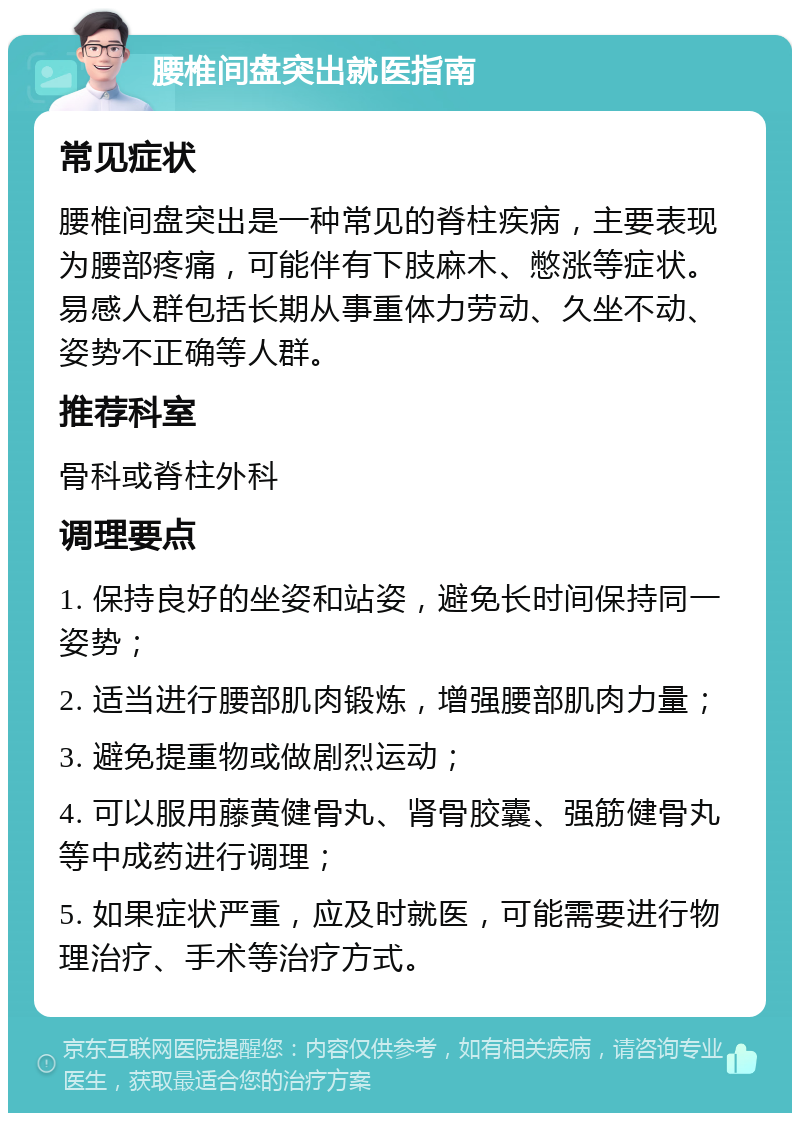 腰椎间盘突出就医指南 常见症状 腰椎间盘突出是一种常见的脊柱疾病，主要表现为腰部疼痛，可能伴有下肢麻木、憋涨等症状。易感人群包括长期从事重体力劳动、久坐不动、姿势不正确等人群。 推荐科室 骨科或脊柱外科 调理要点 1. 保持良好的坐姿和站姿，避免长时间保持同一姿势； 2. 适当进行腰部肌肉锻炼，增强腰部肌肉力量； 3. 避免提重物或做剧烈运动； 4. 可以服用藤黄健骨丸、肾骨胶囊、强筋健骨丸等中成药进行调理； 5. 如果症状严重，应及时就医，可能需要进行物理治疗、手术等治疗方式。