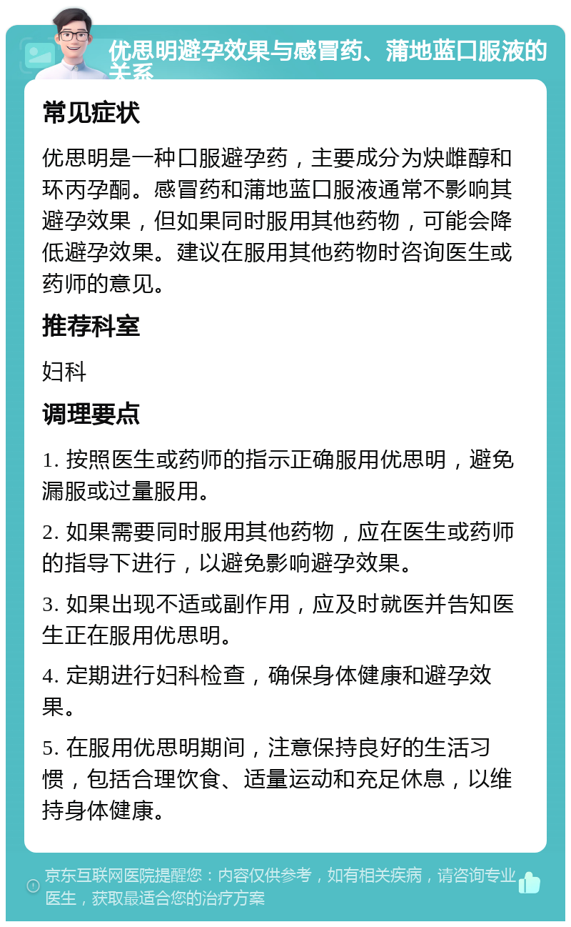 优思明避孕效果与感冒药、蒲地蓝口服液的关系 常见症状 优思明是一种口服避孕药，主要成分为炔雌醇和环丙孕酮。感冒药和蒲地蓝口服液通常不影响其避孕效果，但如果同时服用其他药物，可能会降低避孕效果。建议在服用其他药物时咨询医生或药师的意见。 推荐科室 妇科 调理要点 1. 按照医生或药师的指示正确服用优思明，避免漏服或过量服用。 2. 如果需要同时服用其他药物，应在医生或药师的指导下进行，以避免影响避孕效果。 3. 如果出现不适或副作用，应及时就医并告知医生正在服用优思明。 4. 定期进行妇科检查，确保身体健康和避孕效果。 5. 在服用优思明期间，注意保持良好的生活习惯，包括合理饮食、适量运动和充足休息，以维持身体健康。