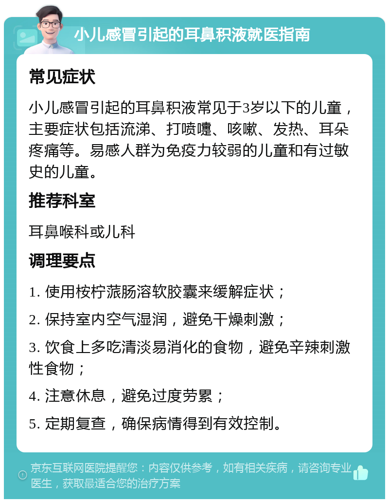 小儿感冒引起的耳鼻积液就医指南 常见症状 小儿感冒引起的耳鼻积液常见于3岁以下的儿童，主要症状包括流涕、打喷嚏、咳嗽、发热、耳朵疼痛等。易感人群为免疫力较弱的儿童和有过敏史的儿童。 推荐科室 耳鼻喉科或儿科 调理要点 1. 使用桉柠蒎肠溶软胶囊来缓解症状； 2. 保持室内空气湿润，避免干燥刺激； 3. 饮食上多吃清淡易消化的食物，避免辛辣刺激性食物； 4. 注意休息，避免过度劳累； 5. 定期复查，确保病情得到有效控制。