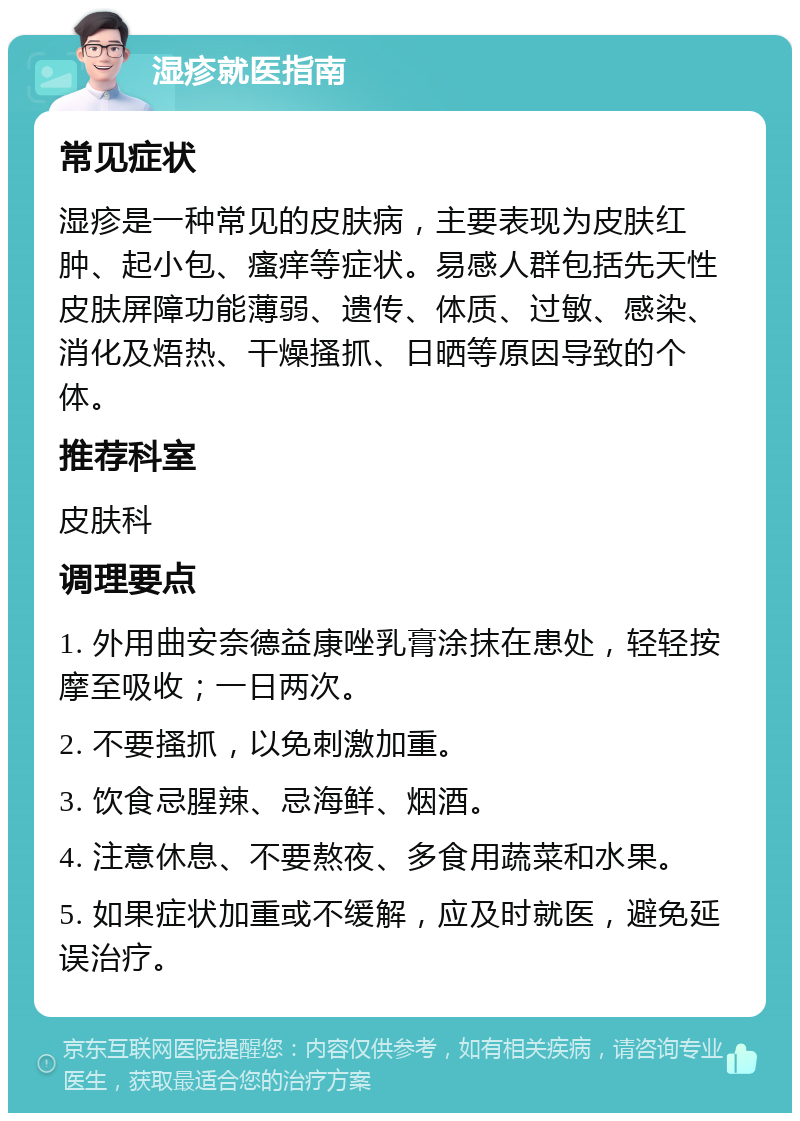 湿疹就医指南 常见症状 湿疹是一种常见的皮肤病，主要表现为皮肤红肿、起小包、瘙痒等症状。易感人群包括先天性皮肤屏障功能薄弱、遗传、体质、过敏、感染、消化及焐热、干燥搔抓、日晒等原因导致的个体。 推荐科室 皮肤科 调理要点 1. 外用曲安奈德益康唑乳膏涂抹在患处，轻轻按摩至吸收；一日两次。 2. 不要搔抓，以免刺激加重。 3. 饮食忌腥辣、忌海鲜、烟酒。 4. 注意休息、不要熬夜、多食用蔬菜和水果。 5. 如果症状加重或不缓解，应及时就医，避免延误治疗。