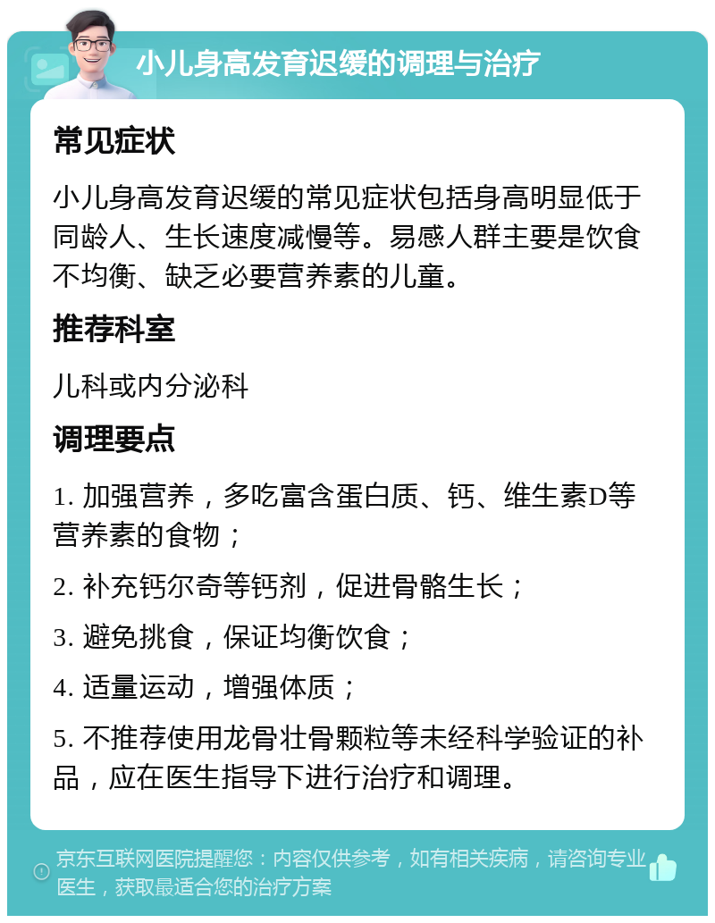 小儿身高发育迟缓的调理与治疗 常见症状 小儿身高发育迟缓的常见症状包括身高明显低于同龄人、生长速度减慢等。易感人群主要是饮食不均衡、缺乏必要营养素的儿童。 推荐科室 儿科或内分泌科 调理要点 1. 加强营养，多吃富含蛋白质、钙、维生素D等营养素的食物； 2. 补充钙尔奇等钙剂，促进骨骼生长； 3. 避免挑食，保证均衡饮食； 4. 适量运动，增强体质； 5. 不推荐使用龙骨壮骨颗粒等未经科学验证的补品，应在医生指导下进行治疗和调理。