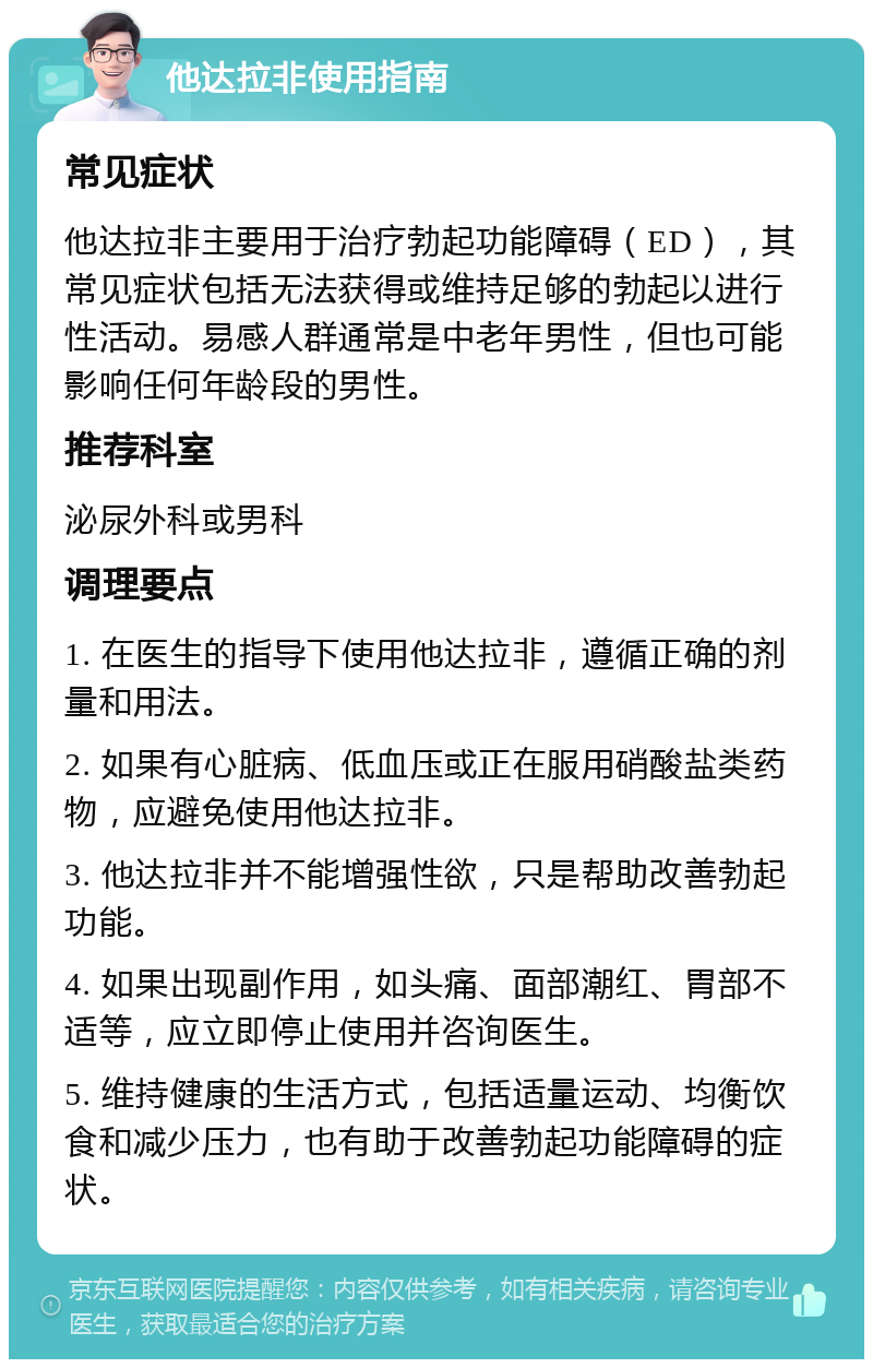 他达拉非使用指南 常见症状 他达拉非主要用于治疗勃起功能障碍（ED），其常见症状包括无法获得或维持足够的勃起以进行性活动。易感人群通常是中老年男性，但也可能影响任何年龄段的男性。 推荐科室 泌尿外科或男科 调理要点 1. 在医生的指导下使用他达拉非，遵循正确的剂量和用法。 2. 如果有心脏病、低血压或正在服用硝酸盐类药物，应避免使用他达拉非。 3. 他达拉非并不能增强性欲，只是帮助改善勃起功能。 4. 如果出现副作用，如头痛、面部潮红、胃部不适等，应立即停止使用并咨询医生。 5. 维持健康的生活方式，包括适量运动、均衡饮食和减少压力，也有助于改善勃起功能障碍的症状。