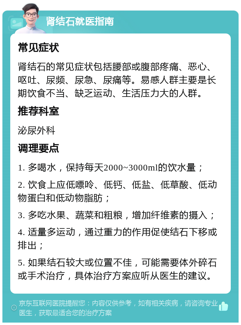 肾结石就医指南 常见症状 肾结石的常见症状包括腰部或腹部疼痛、恶心、呕吐、尿频、尿急、尿痛等。易感人群主要是长期饮食不当、缺乏运动、生活压力大的人群。 推荐科室 泌尿外科 调理要点 1. 多喝水，保持每天2000~3000ml的饮水量； 2. 饮食上应低嘌呤、低钙、低盐、低草酸、低动物蛋白和低动物脂肪； 3. 多吃水果、蔬菜和粗粮，增加纤维素的摄入； 4. 适量多运动，通过重力的作用促使结石下移或排出； 5. 如果结石较大或位置不佳，可能需要体外碎石或手术治疗，具体治疗方案应听从医生的建议。