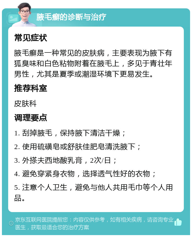 腋毛癣的诊断与治疗 常见症状 腋毛癣是一种常见的皮肤病，主要表现为腋下有狐臭味和白色粘物附着在腋毛上，多见于青壮年男性，尤其是夏季或潮湿环境下更易发生。 推荐科室 皮肤科 调理要点 1. 刮掉腋毛，保持腋下清洁干燥； 2. 使用硫磺皂或舒肤佳肥皂清洗腋下； 3. 外搽夫西地酸乳膏，2次/日； 4. 避免穿紧身衣物，选择透气性好的衣物； 5. 注意个人卫生，避免与他人共用毛巾等个人用品。