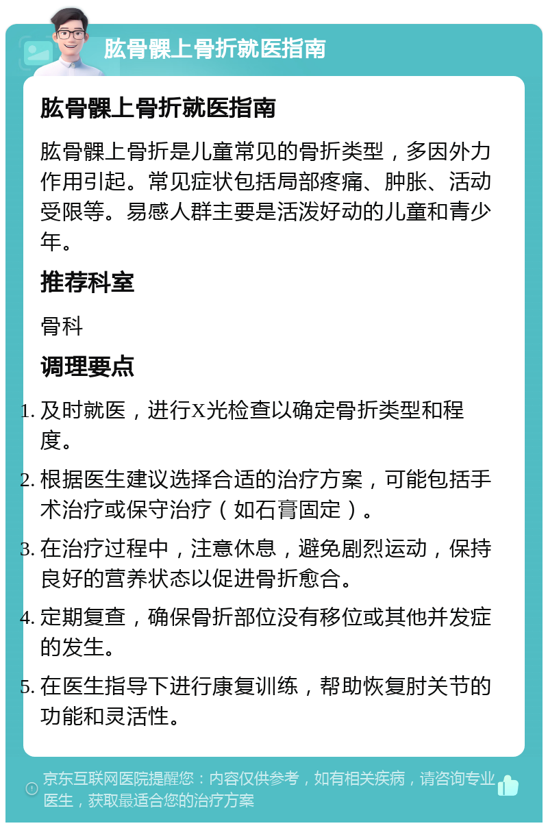 肱骨髁上骨折就医指南 肱骨髁上骨折就医指南 肱骨髁上骨折是儿童常见的骨折类型，多因外力作用引起。常见症状包括局部疼痛、肿胀、活动受限等。易感人群主要是活泼好动的儿童和青少年。 推荐科室 骨科 调理要点 及时就医，进行X光检查以确定骨折类型和程度。 根据医生建议选择合适的治疗方案，可能包括手术治疗或保守治疗（如石膏固定）。 在治疗过程中，注意休息，避免剧烈运动，保持良好的营养状态以促进骨折愈合。 定期复查，确保骨折部位没有移位或其他并发症的发生。 在医生指导下进行康复训练，帮助恢复肘关节的功能和灵活性。