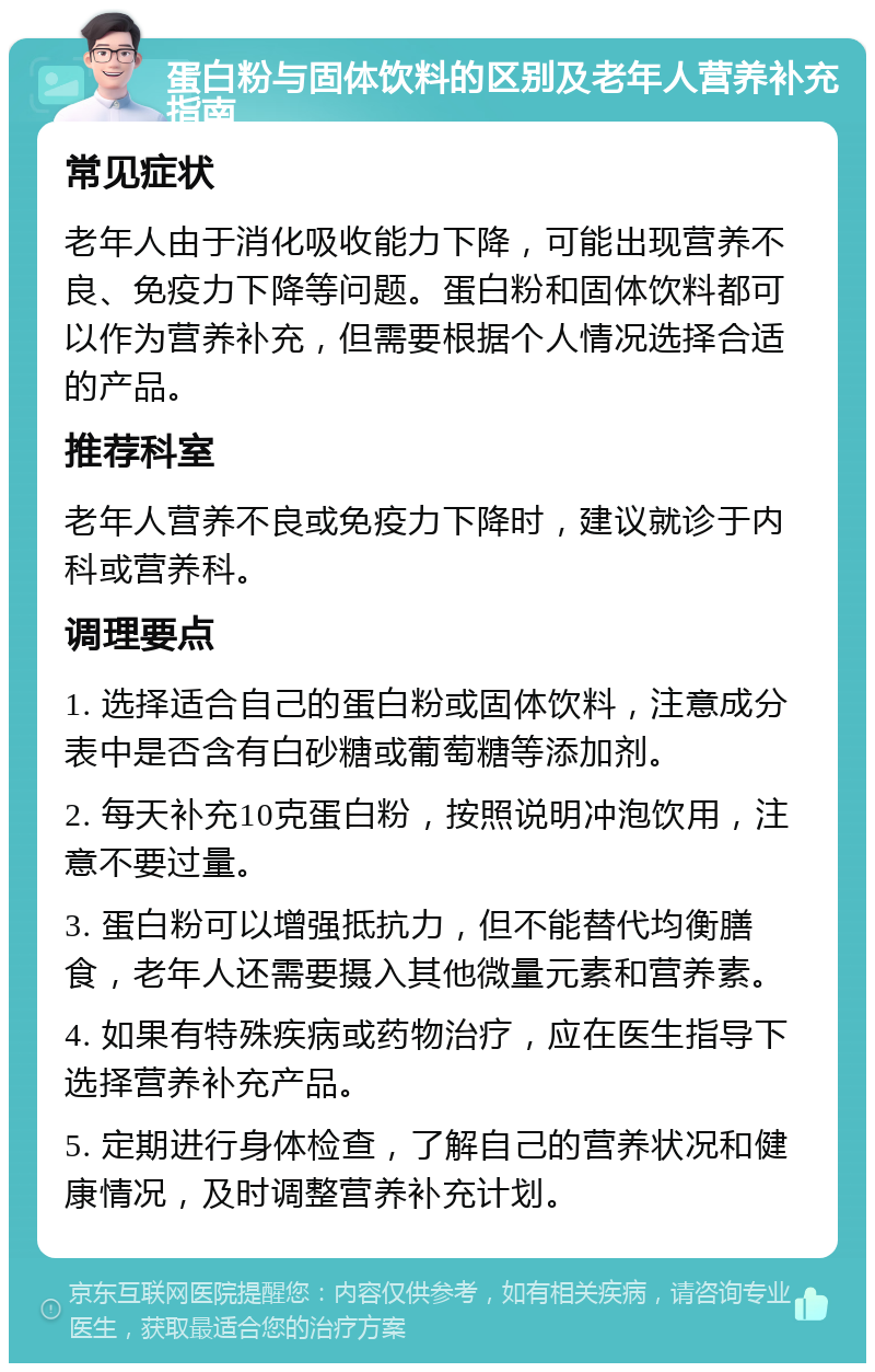 蛋白粉与固体饮料的区别及老年人营养补充指南 常见症状 老年人由于消化吸收能力下降，可能出现营养不良、免疫力下降等问题。蛋白粉和固体饮料都可以作为营养补充，但需要根据个人情况选择合适的产品。 推荐科室 老年人营养不良或免疫力下降时，建议就诊于内科或营养科。 调理要点 1. 选择适合自己的蛋白粉或固体饮料，注意成分表中是否含有白砂糖或葡萄糖等添加剂。 2. 每天补充10克蛋白粉，按照说明冲泡饮用，注意不要过量。 3. 蛋白粉可以增强抵抗力，但不能替代均衡膳食，老年人还需要摄入其他微量元素和营养素。 4. 如果有特殊疾病或药物治疗，应在医生指导下选择营养补充产品。 5. 定期进行身体检查，了解自己的营养状况和健康情况，及时调整营养补充计划。