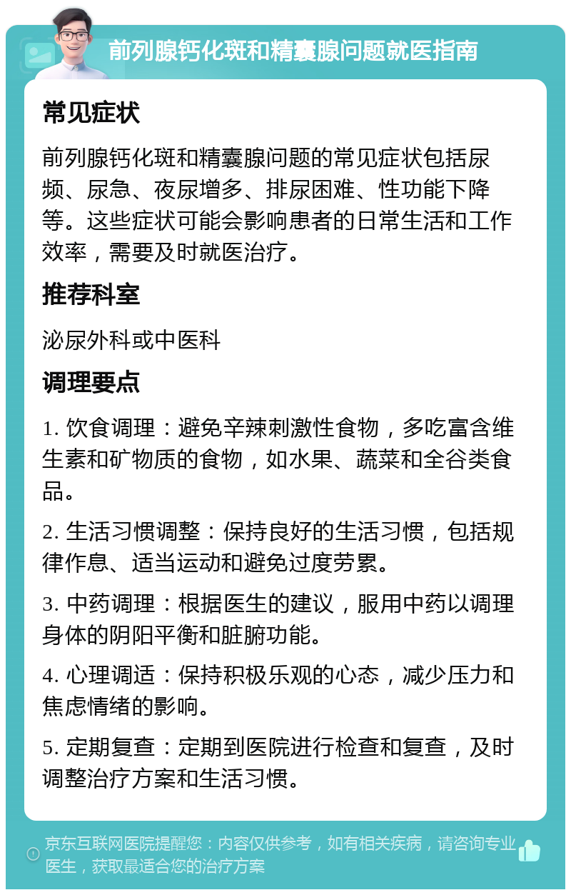 前列腺钙化斑和精囊腺问题就医指南 常见症状 前列腺钙化斑和精囊腺问题的常见症状包括尿频、尿急、夜尿增多、排尿困难、性功能下降等。这些症状可能会影响患者的日常生活和工作效率，需要及时就医治疗。 推荐科室 泌尿外科或中医科 调理要点 1. 饮食调理：避免辛辣刺激性食物，多吃富含维生素和矿物质的食物，如水果、蔬菜和全谷类食品。 2. 生活习惯调整：保持良好的生活习惯，包括规律作息、适当运动和避免过度劳累。 3. 中药调理：根据医生的建议，服用中药以调理身体的阴阳平衡和脏腑功能。 4. 心理调适：保持积极乐观的心态，减少压力和焦虑情绪的影响。 5. 定期复查：定期到医院进行检查和复查，及时调整治疗方案和生活习惯。