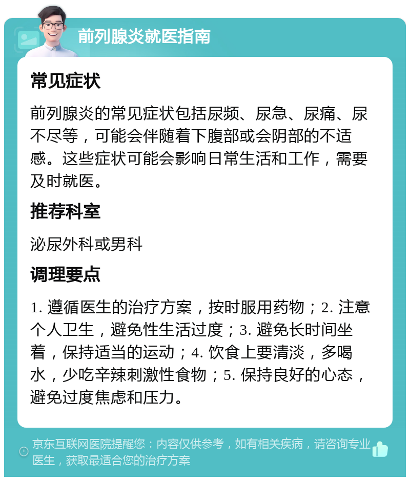 前列腺炎就医指南 常见症状 前列腺炎的常见症状包括尿频、尿急、尿痛、尿不尽等，可能会伴随着下腹部或会阴部的不适感。这些症状可能会影响日常生活和工作，需要及时就医。 推荐科室 泌尿外科或男科 调理要点 1. 遵循医生的治疗方案，按时服用药物；2. 注意个人卫生，避免性生活过度；3. 避免长时间坐着，保持适当的运动；4. 饮食上要清淡，多喝水，少吃辛辣刺激性食物；5. 保持良好的心态，避免过度焦虑和压力。